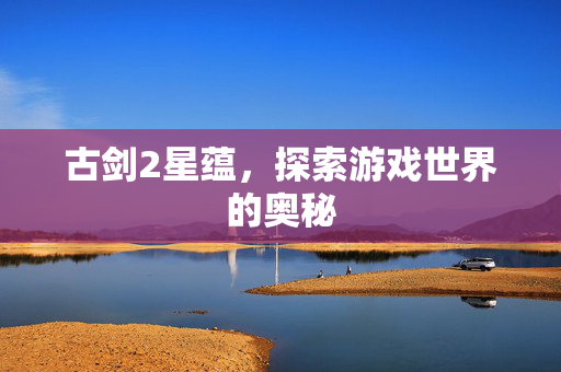 古剑2星蕴，探索游戏世界的奥秘