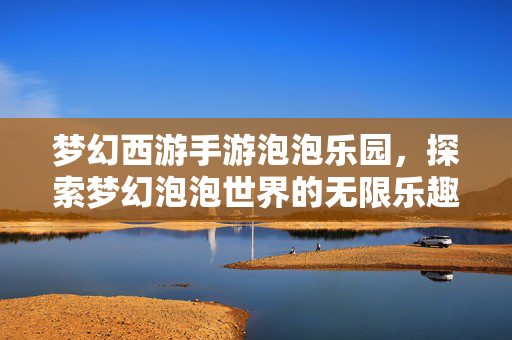 梦幻西游手游泡泡乐园，探索梦幻泡泡世界的无限乐趣
