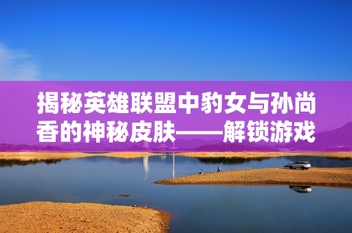 揭秘英雄联盟中豹女与孙尚香的神秘皮肤——解锁游戏新境界