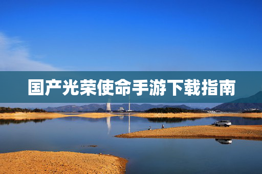 国产光荣使命手游下载指南
