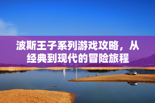 波斯王子系列游戏攻略，从经典到现代的冒险旅程