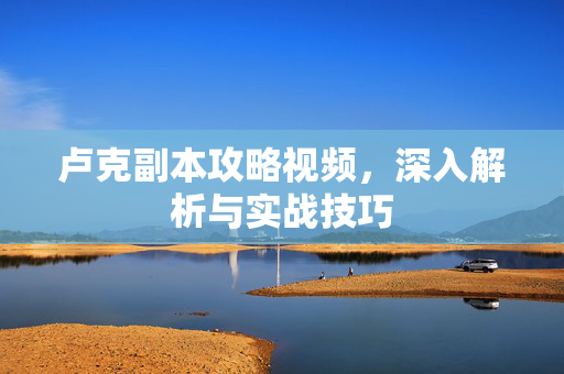 卢克副本攻略视频，深入解析与实战技巧