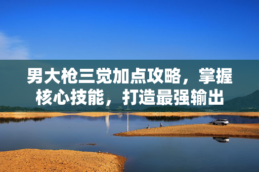 男大枪三觉加点攻略，掌握核心技能，打造最强输出