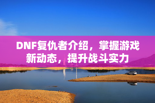DNF复仇者介绍，掌握游戏新动态，提升战斗实力