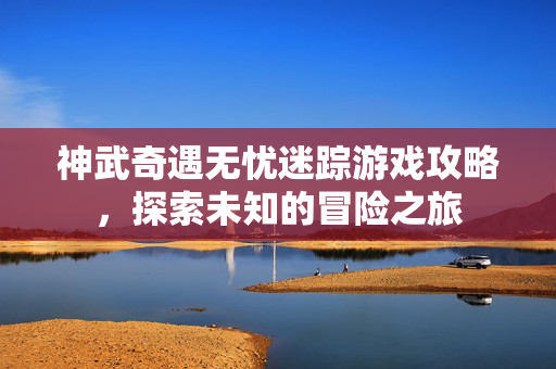神武奇遇无忧迷踪游戏攻略，探索未知的冒险之旅