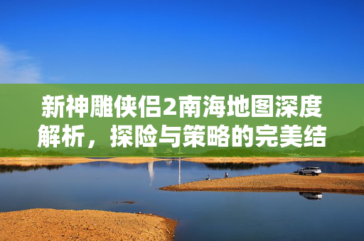 新神雕侠侣2南海地图深度解析，探险与策略的完美结合