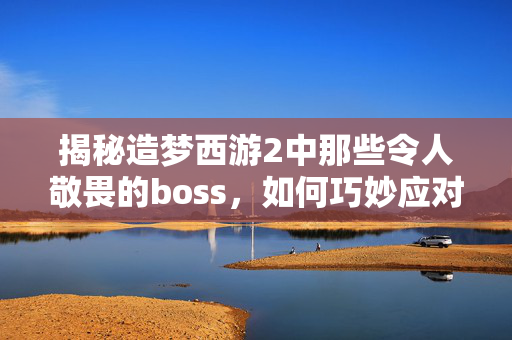 揭秘造梦西游2中那些令人敬畏的boss，如何巧妙应对？