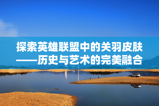 探索英雄联盟中的关羽皮肤——历史与艺术的完美融合