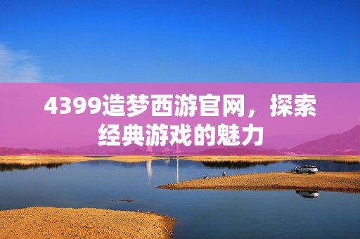 4399造梦西游官网，探索经典游戏的魅力