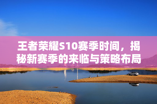 王者荣耀S10赛季时间，揭秘新赛季的来临与策略布局