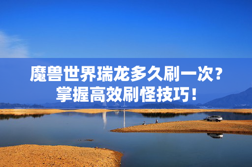 魔兽世界瑞龙多久刷一次？掌握高效刷怪技巧！