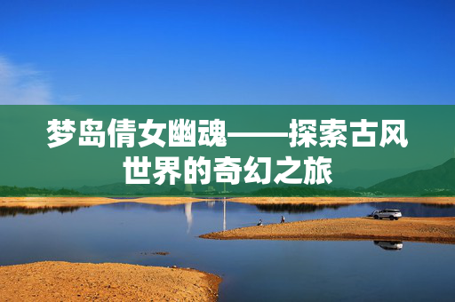 梦岛倩女幽魂——探索古风世界的奇幻之旅