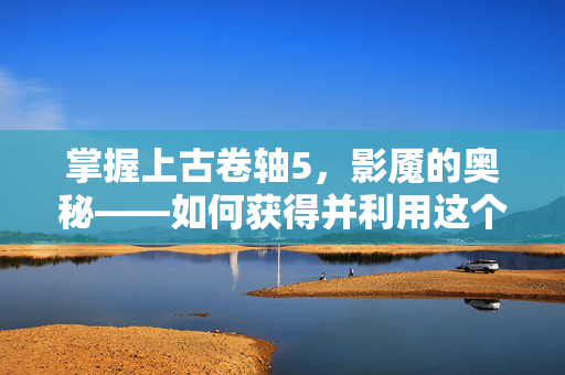 掌握上古卷轴5，影魇的奥秘——如何获得并利用这个强大的敌人