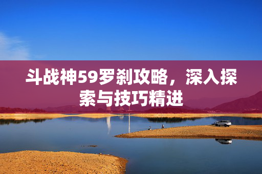 斗战神59罗刹攻略，深入探索与技巧精进