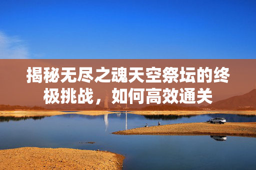 揭秘无尽之魂天空祭坛的终极挑战，如何高效通关