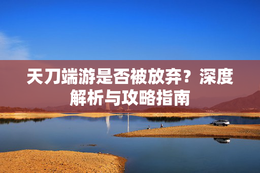 天刀端游是否被放弃？深度解析与攻略指南
