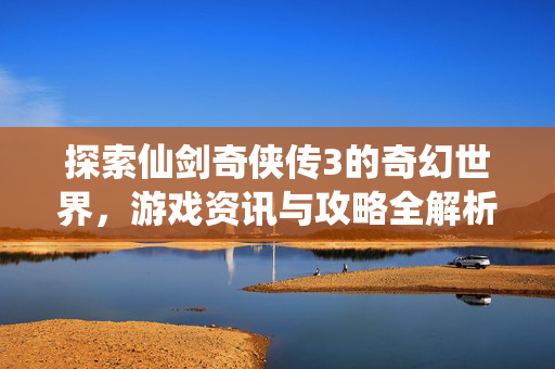 探索仙剑奇侠传3的奇幻世界，游戏资讯与攻略全解析