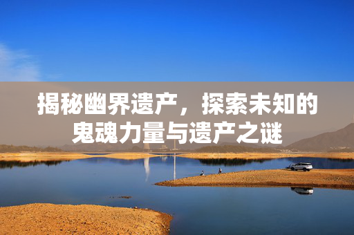 揭秘幽界遗产，探索未知的鬼魂力量与遗产之谜