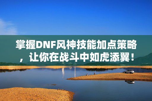 掌握DNF风神技能加点策略，让你在战斗中如虎添翼！