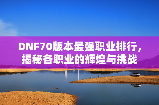 DNF70版本最强职业排行，揭秘各职业的辉煌与挑战