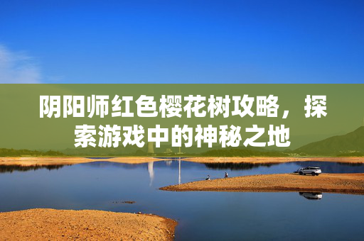 阴阳师红色樱花树攻略，探索游戏中的神秘之地