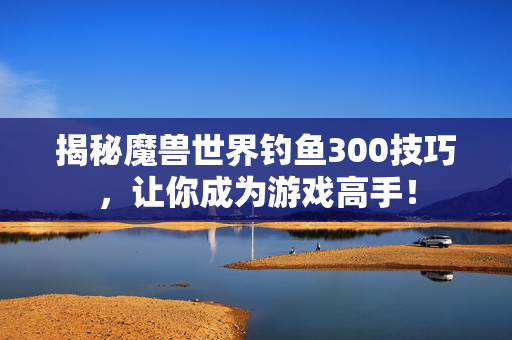 揭秘魔兽世界钓鱼300技巧，让你成为游戏高手！