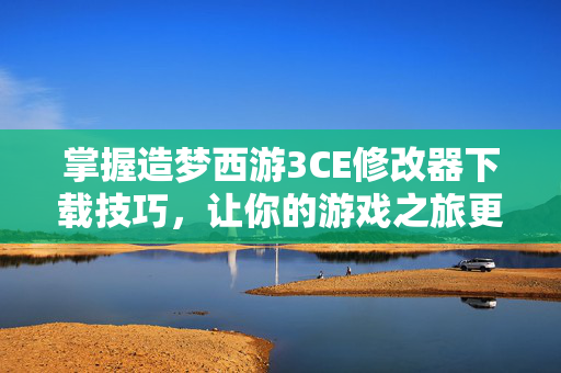 掌握造梦西游3CE修改器下载技巧，让你的游戏之旅更加精彩