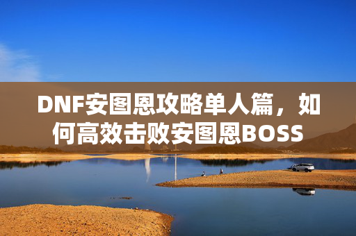 DNF安图恩攻略单人篇，如何高效击败安图恩BOSS