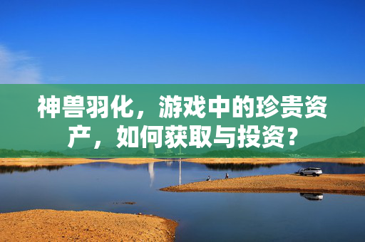 神兽羽化，游戏中的珍贵资产，如何获取与投资？