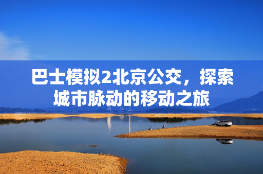 巴士模拟2北京公交，探索城市脉动的移动之旅
