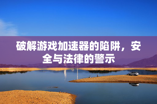 破解游戏加速器的陷阱，安全与法律的警示