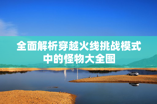 全面解析穿越火线挑战模式中的怪物大全图