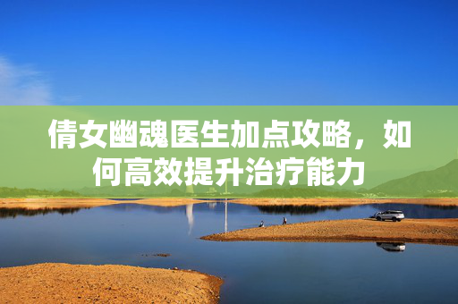 倩女幽魂医生加点攻略，如何高效提升治疗能力
