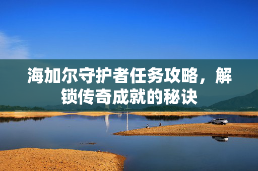 海加尔守护者任务攻略，解锁传奇成就的秘诀