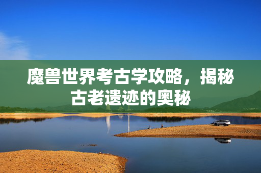 魔兽世界考古学攻略，揭秘古老遗迹的奥秘