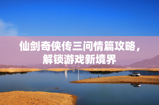 仙剑奇侠传三问情篇攻略，解锁游戏新境界