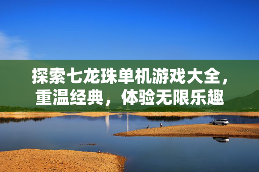 探索七龙珠单机游戏大全，重温经典，体验无限乐趣