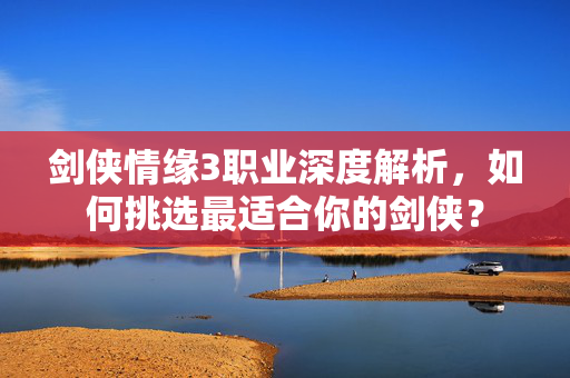 剑侠情缘3职业深度解析，如何挑选最适合你的剑侠？