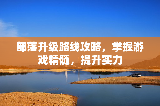 部落升级路线攻略，掌握游戏精髓，提升实力