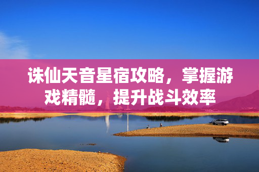 诛仙天音星宿攻略，掌握游戏精髓，提升战斗效率