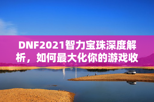 DNF2021智力宝珠深度解析，如何最大化你的游戏收益