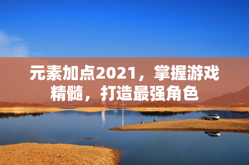 元素加点2021，掌握游戏精髓，打造最强角色