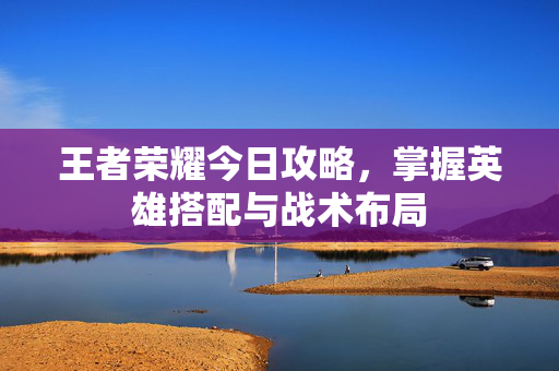 王者荣耀今日攻略，掌握英雄搭配与战术布局
