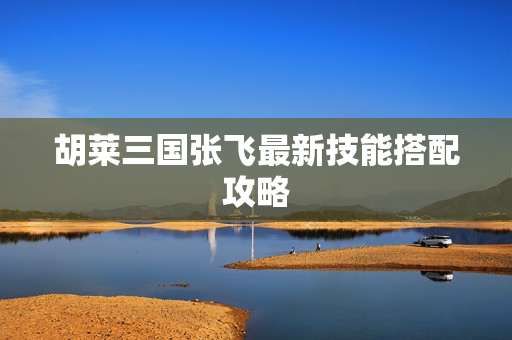 胡莱三国张飞最新技能搭配攻略