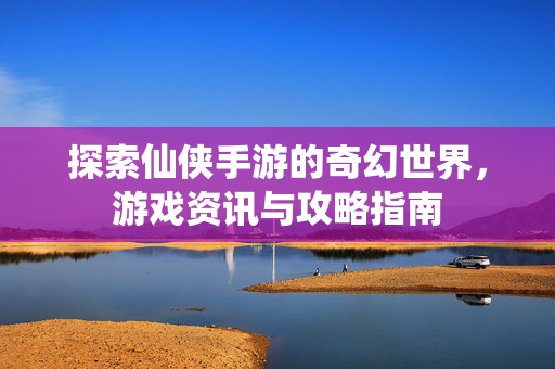 探索仙侠手游的奇幻世界，游戏资讯与攻略指南