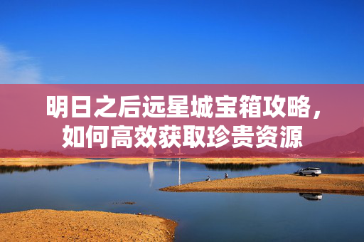 明日之后远星城宝箱攻略，如何高效获取珍贵资源