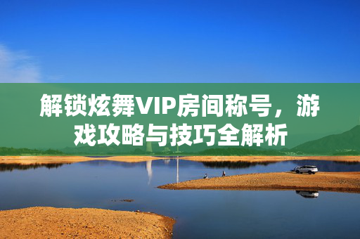 解锁炫舞VIP房间称号，游戏攻略与技巧全解析