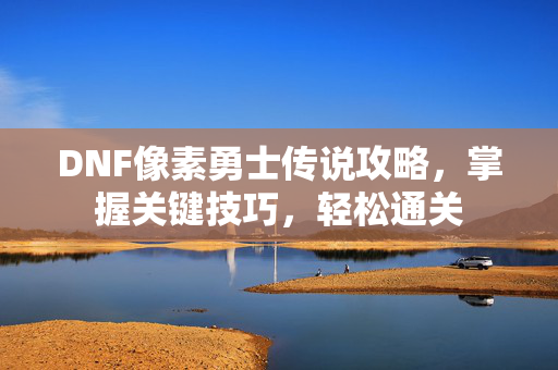 DNF像素勇士传说攻略，掌握关键技巧，轻松通关