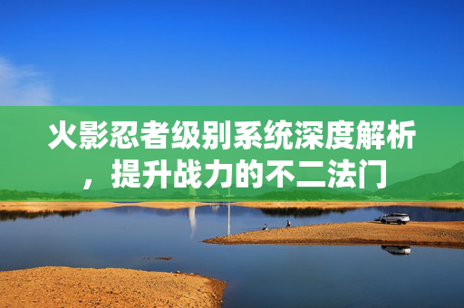 火影忍者级别系统深度解析，提升战力的不二法门