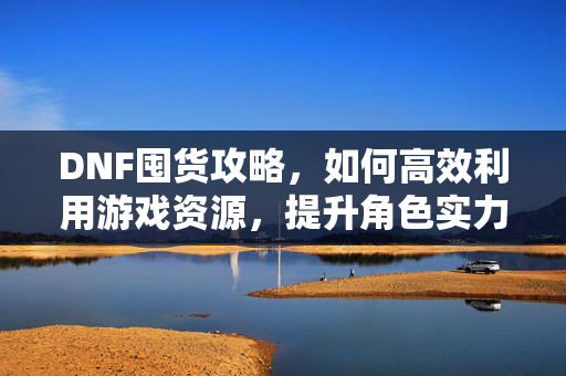 DNF囤货攻略，如何高效利用游戏资源，提升角色实力